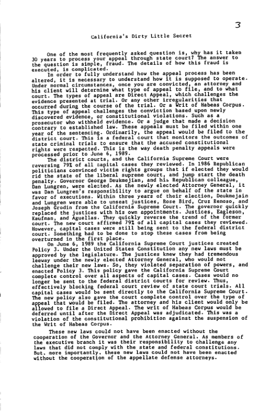 3  californts’s Direy Little Secret  One of the most frequently ssked question s, why has it taken 30 yedes %0 process your appeal thcough state courtl ver o e Shencion”Ie Sinpla, eraud: The detatls of how this fraud is Seclted, {2 complicated.  Ta’dedt: 1o fully nderatand hov the sppesl process has baen sleered, Lt is necessury o understand how Lt is Supposed to operate. e er Mornal sircunstanies, once you are comvicteds. an attorney. and wis Srfene il Geteraine that type-of tppeal to 1 sadto Uit ece: The iypes of appesl ars Dicect Appesi, chich challenges the  niad ot Leials o any-ceher, irfogulactsies Shic the Course of the trisl. Or a UrLt of Habeas Corpus. T Challanges the conviction based upon neuly Zace, ‘or congtitutions] violations. Such ss 4 frocecutor uho withheld svidenca. Or 2 judge that sade a dscision D trety o eatablished lav. These sppeals aust be £1ied vithin on oo of che Sastancing. Ocdinacily, "The appeal veuld be lled fothe Lot ot Mhis 1o o faducal Sours that monitecs the outcones of senie criafucl ol fo enduti matthe accured conselcfona] Cihte vere Taspacted. This is the uay death penalty sppeals vere FeSiessnd peior to Juse 6, 1989: v ew  he dfsteict courts; and the Colifornis Supreme Court covecatng 19 of al1 capital cases they rovieued: In 1986 Republican Poiiiietns Comvinced victin cights geoups that if slected they would B4 the State of the Libaral suprane court and Jusp start the death Fenalty. Governor Caorge beukesisn, and his Republican colleagy Bin’Lotiren, vere clested. As che naviy elected Attorney General, it Ua7 Ban”Lungren’s responeibility to acgue on behalf of the state’in Favor of axecutions. Within theee yeacs of their election, Deukaejain o4 fungren vere abis to unsest justices, Rose Bird, Cru: Ranoso, and SoEeph Groginiron the Callfatnia Supress Coure. e goveooe qulckly Tepioced the justices uith his own ppointments. Justices, Eagleson,  n; ond Auuaiiss. ey quickly Tovecse the crend of ine Former  ‘e new.cours 793 06 a1l copital cases they revieued. Hovavar, capital cases vers still being sent to the federal district NNt Souathing had o bo done to atop these casos from belng verturned in the ficst plsce.  OnSuna 6, 1989 the’ California Supreme Court justices created Folicy 3 Uadet the United States Constitution any nev Laus must be ipproved by the legisiature. The justices kneu they had tremendous 1EBcay “unduc the néuly elected Atiorney Ganeral, vho ould not Chailtage their new Lavs. So they violoted separation ancted Fotiey 3" Tnid poric) gave the Galicoehi sop Coplete control aver skl aspects of capital cases. Ci Tomger bo.sent to the fadecal disteict Courts for review. Thus, Pt ively Dlocking, fedarsl court review of state court teisis. ALL apital cates vould e sant dicectly to the Californis Supreme Court. bt peTie, e Tt the colit fompiett omteolloter Thelyoe of Tppeetckat whuld be*Eiled. The attorney and his cliant vould shiy be  ovad o file a Dirsct Appesi. The bl of Habeas Corpus vould be Seterrea’ntil afeer the OlFect Appesi was sdjudicated, This vas o Violation of the constitutionsl prohibition sgainst the suspension of the Uit of Habens Cocpus-  These new levs could not have been enacted without the cooperation of the Govecnor and the Attorney Genaral. As cembers of the’axecutive beanch it vas their responsibility to challenge any Luws ‘that did not couply vith the state and fedaral constitutions. Bk sote Seportanty’ e new”iaut Cold not have"bets cracted “ithout the cooperation of the appellate defense attorneys.  This type of discovered v  